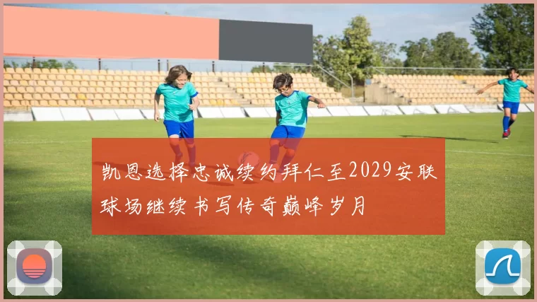 凯恩选择忠诚续约拜仁至2029安联球场继续书写传奇巅峰岁月